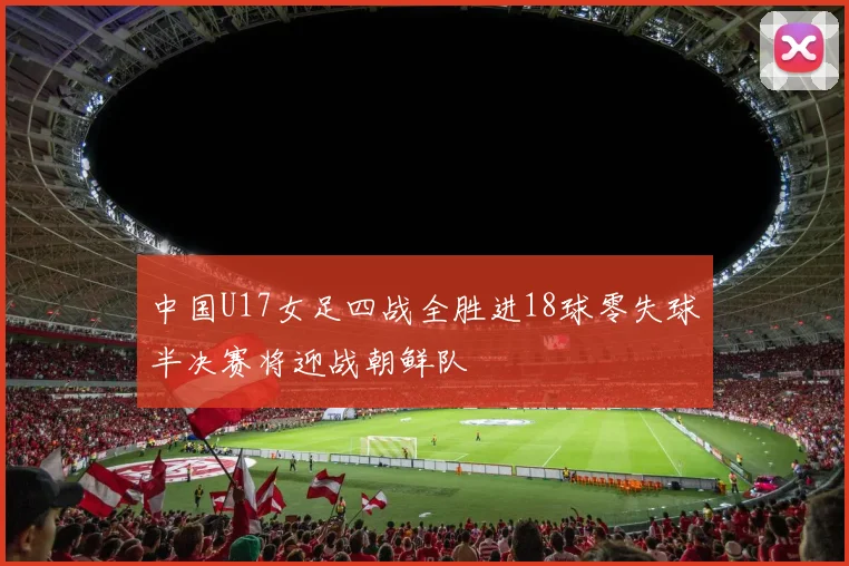 中国U17女足四战全胜进18球零失球半决赛将迎战朝鲜队