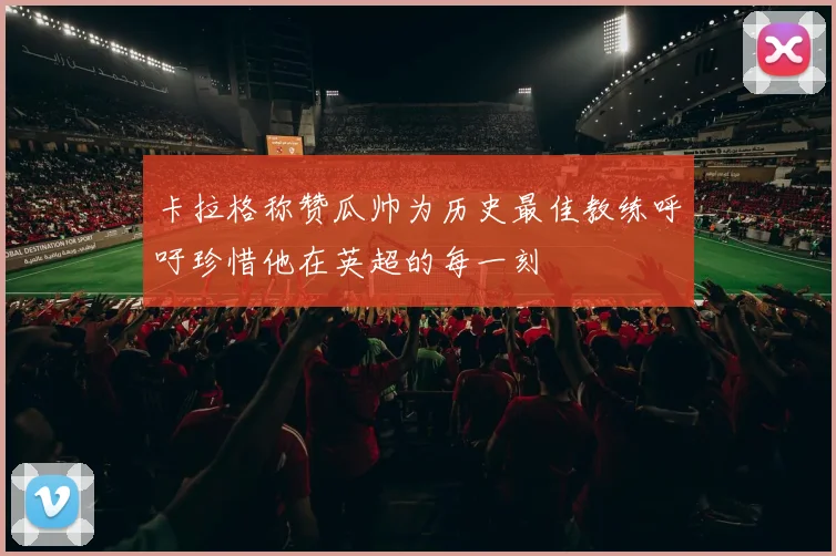 卡拉格称赞瓜帅为历史最佳教练呼吁珍惜他在英超的每一刻