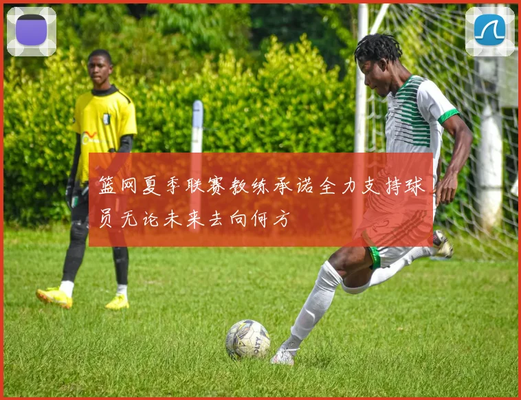 篮网夏季联赛教练承诺全力支持球员无论未来去向何方