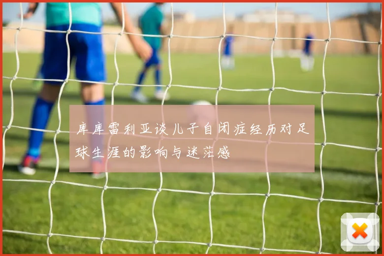 库库雷利亚谈儿子自闭症经历对足球生涯的影响与迷茫感