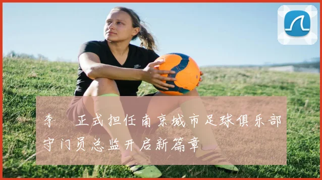 李勣正式担任南京城市足球俱乐部守门员总监开启新篇章