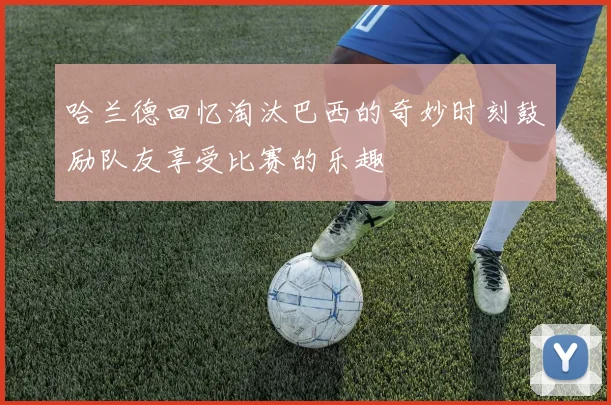 哈兰德回忆淘汰巴西的奇妙时刻鼓励队友享受比赛的乐趣