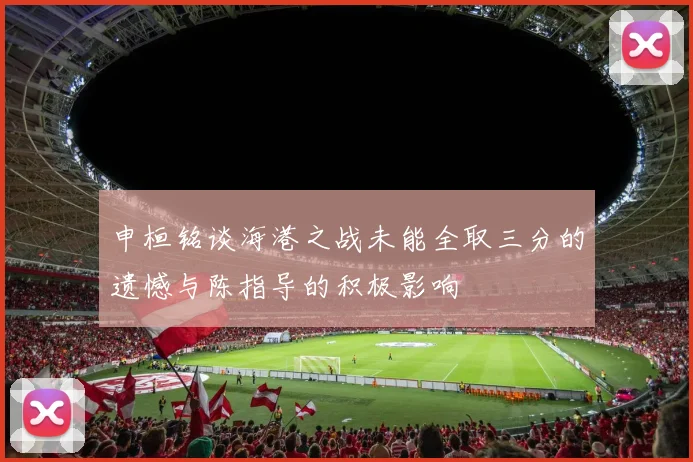 申桓铭谈海港之战未能全取三分的遗憾与陈指导的积极影响