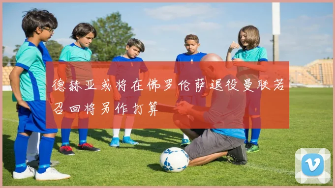 德赫亚或将在佛罗伦萨退役曼联若召回将另作打算
