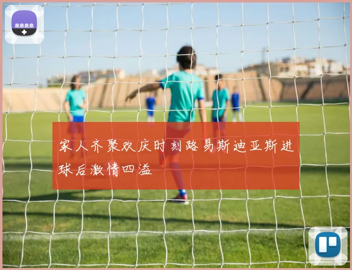 家人齐聚欢庆时刻路易斯迪亚斯进球后激情四溢