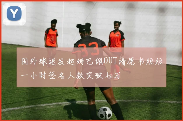 国外球迷发起姆巴佩OUT请愿书短短一小时签名人数突破七万