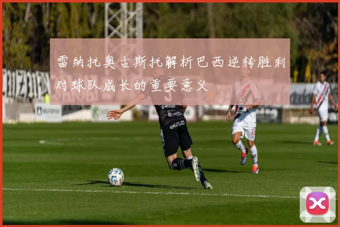 雷纳托奥古斯托解析巴西逆转胜利对球队成长的重要意义