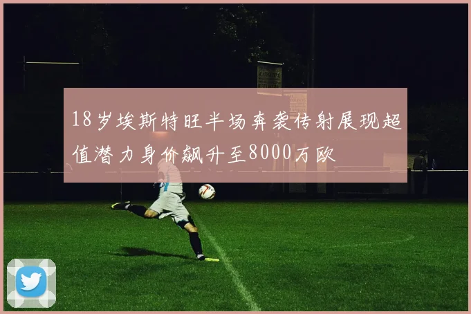 18岁埃斯特旺半场奔袭传射展现超值潜力身价飙升至8000万欧