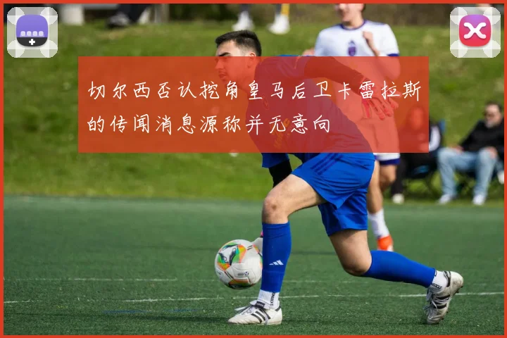切尔西否认挖角皇马后卫卡雷拉斯的传闻消息源称并无意向