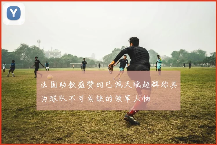 法国助教盛赞姆巴佩天赋超群称其为球队不可或缺的领军人物
