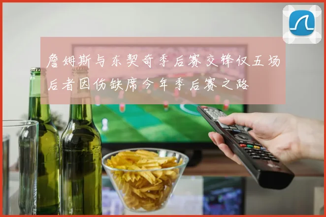 詹姆斯与东契奇季后赛交锋仅五场后者因伤缺席今年季后赛之路