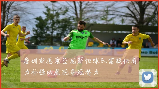 詹姆斯愿意签底薪但球队需提供有力补强以展现争冠潜力