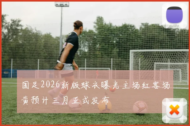 国足2026新版球衣曝光主场红客场黄预计三月正式发布