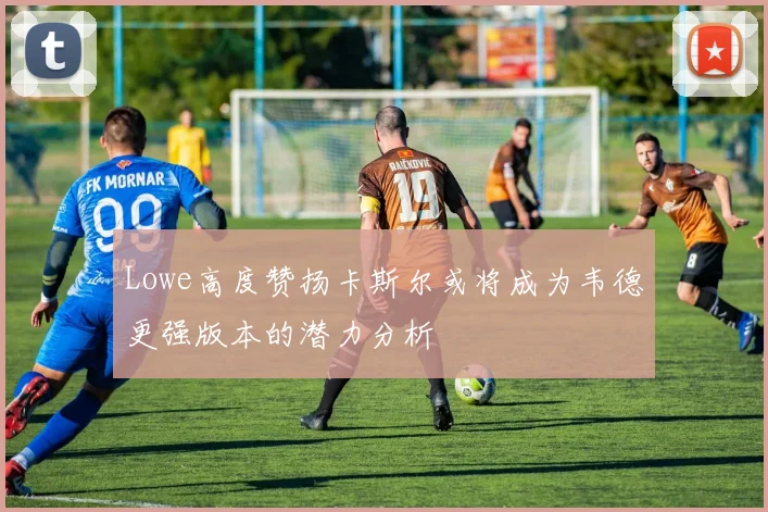 Lowe高度赞扬卡斯尔或将成为韦德更强版本的潜力分析