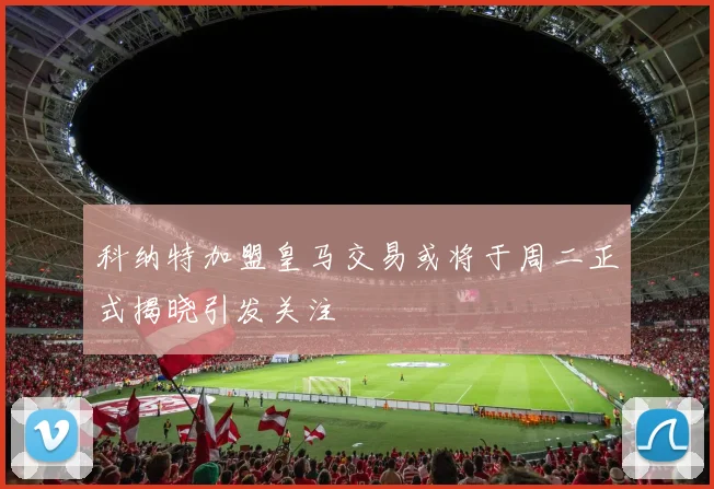 科纳特加盟皇马交易或将于周二正式揭晓引发关注