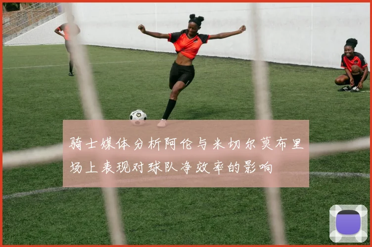 骑士媒体分析阿伦与米切尔莫布里场上表现对球队净效率的影响