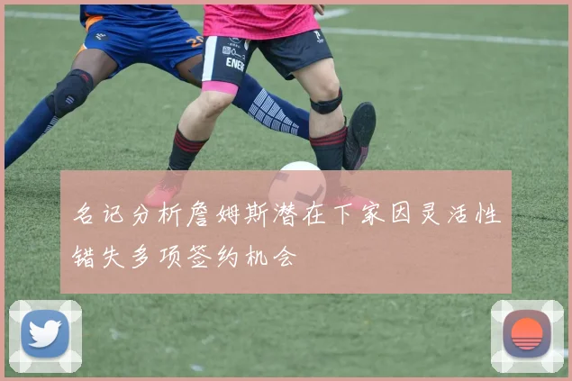 名记分析詹姆斯潜在下家因灵活性错失多项签约机会