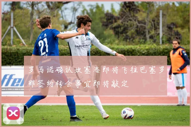 罗马诺确认坎塞洛即将飞往巴塞罗那签约转会事宜即将敲定