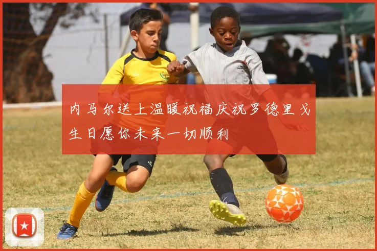 内马尔送上温暖祝福庆祝罗德里戈生日愿你未来一切顺利