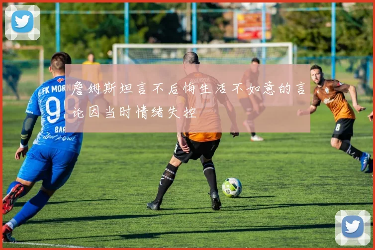 詹姆斯坦言不后悔生活不如意的言论因当时情绪失控