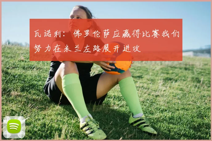 瓦诺利：佛罗伦萨应赢得比赛我们努力在米兰左路展开进攻